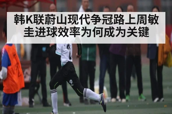 韩K联蔚山现代争冠路上周敏圭进球效率为何成为关键